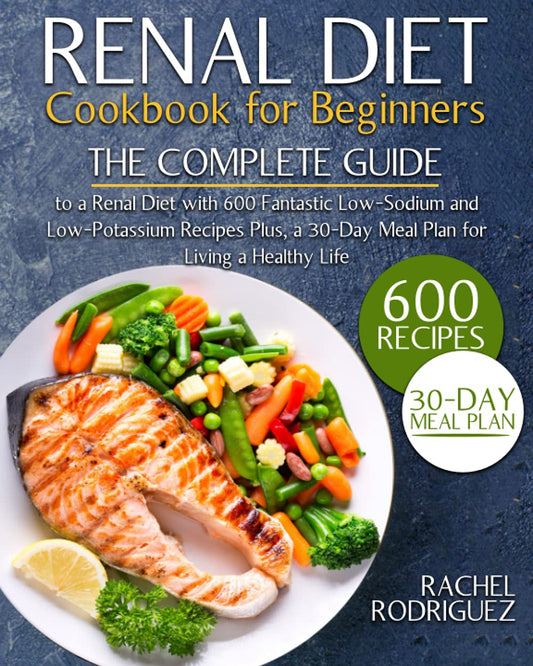 RENAL DIET COOKBOOK FOR BEGINNERS: The Complete Guide to a Renal Diet with 600 Fantastic Low-Sodium and Low-Potassium Recipes Plus, a 30-Day Meal Plan for Living a Healthy Life